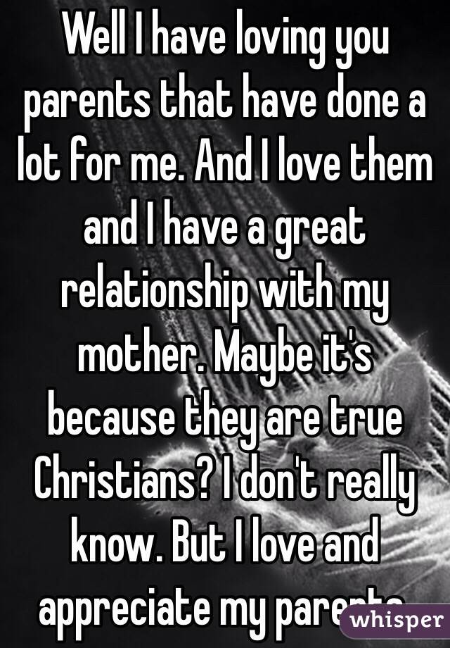 Well I have loving you parents that have done a lot for me. And I love them and I have a great relationship with my mother. Maybe it's because they are true Christians? I don't really know. But I love and appreciate my parents.