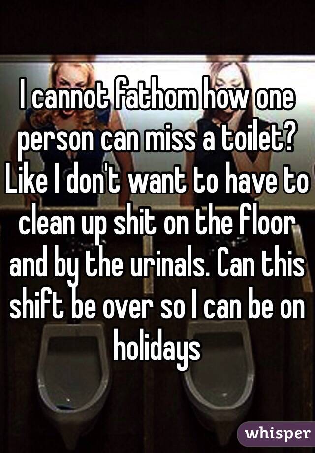 I cannot fathom how one person can miss a toilet? Like I don't want to have to clean up shit on the floor and by the urinals. Can this shift be over so I can be on holidays 