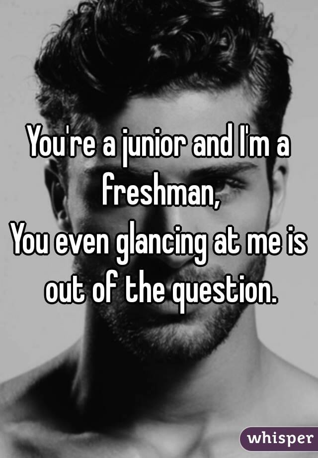 You're a junior and I'm a freshman,
You even glancing at me is out of the question.