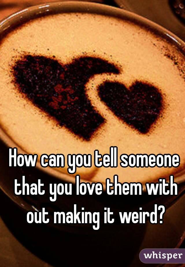 How can you tell someone that you love them with out making it weird?