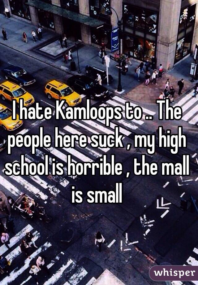 I hate Kamloops to .. The people here suck , my high school is horrible , the mall is small