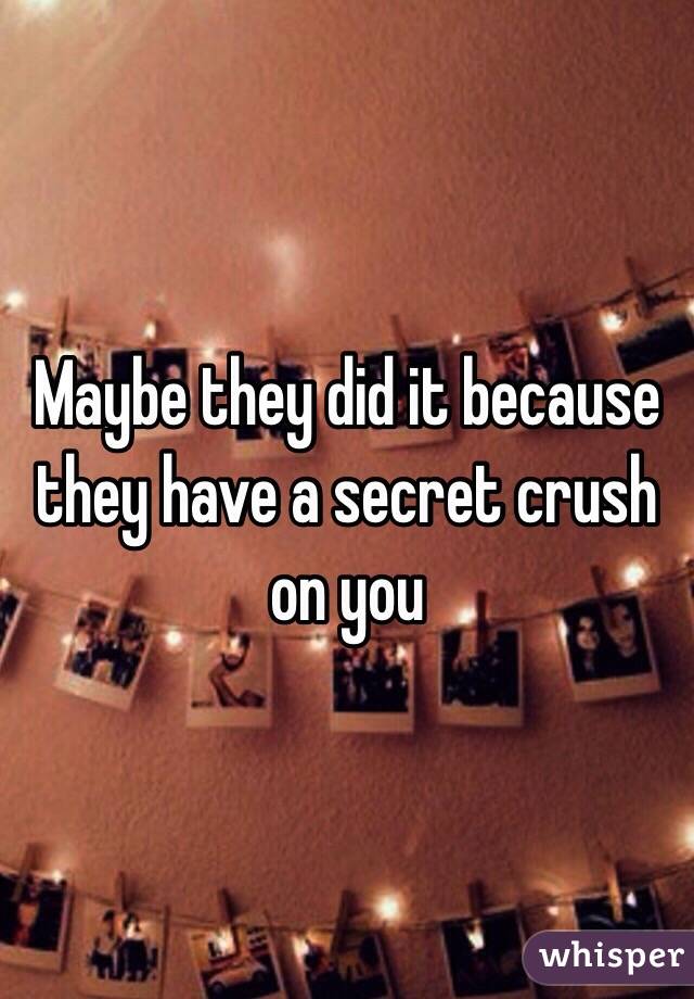 Maybe they did it because they have a secret crush on you