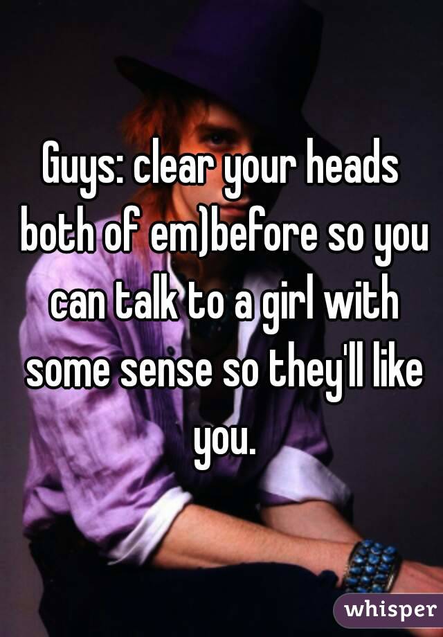 Guys: clear your heads both of em)before so you can talk to a girl with some sense so they'll like you.