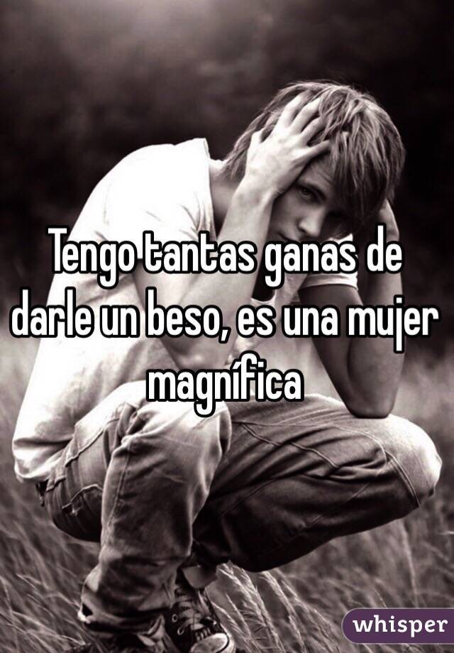 Tengo tantas ganas de darle un beso, es una mujer magnífica