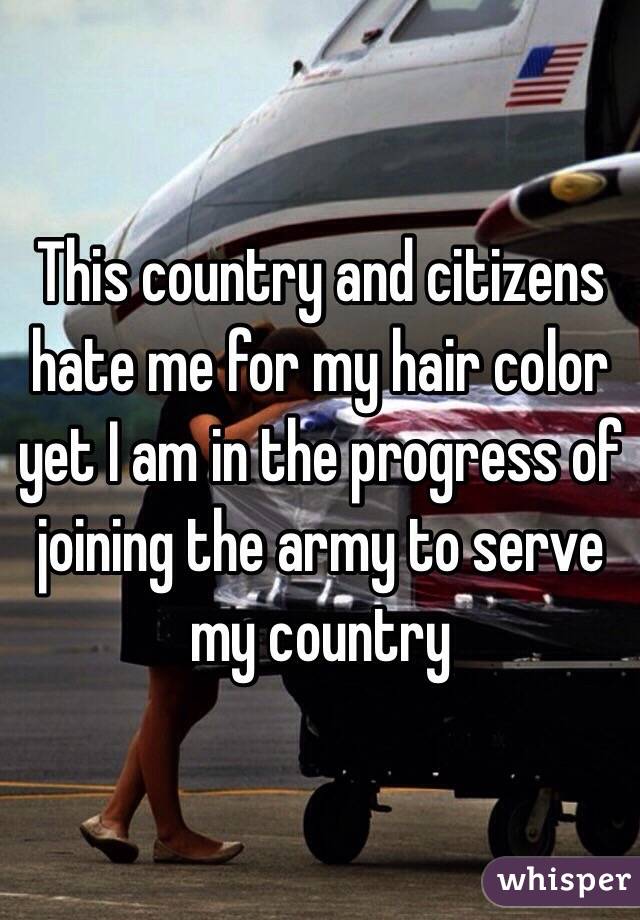 This country and citizens hate me for my hair color yet I am in the progress of joining the army to serve my country 