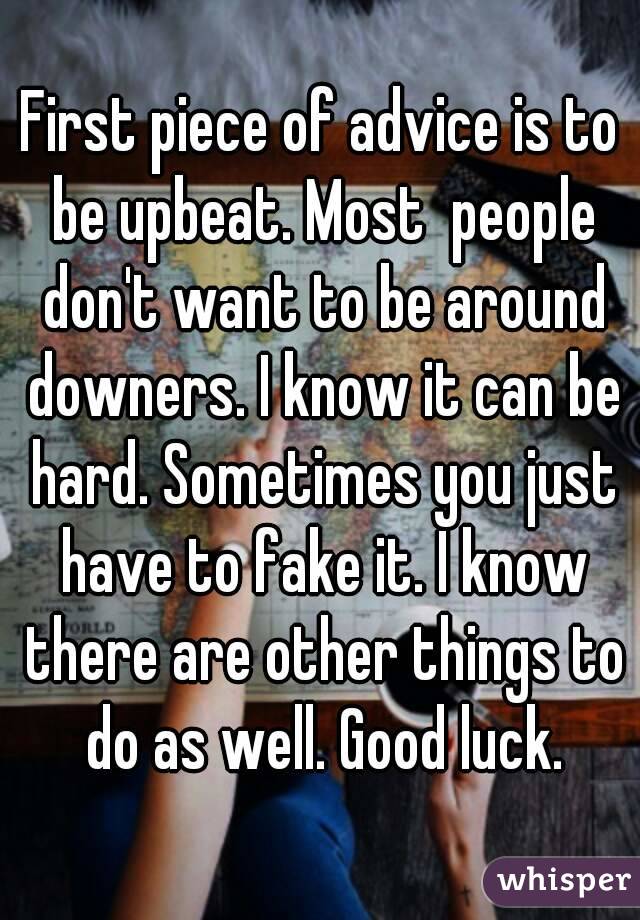 First piece of advice is to be upbeat. Most  people don't want to be around downers. I know it can be hard. Sometimes you just have to fake it. I know there are other things to do as well. Good luck.