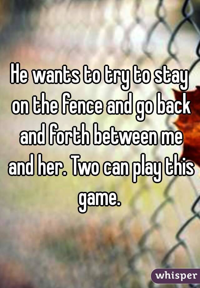 He wants to try to stay on the fence and go back and forth between me and her. Two can play this game. 