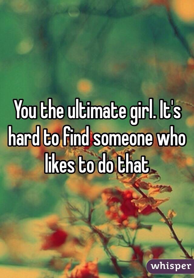 You the ultimate girl. It's hard to find someone who likes to do that 