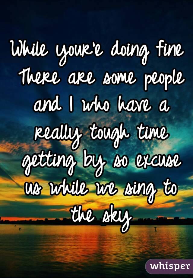 While your'e doing fine There are some people and I who have a really tough time getting by so excuse us while we sing to the sky