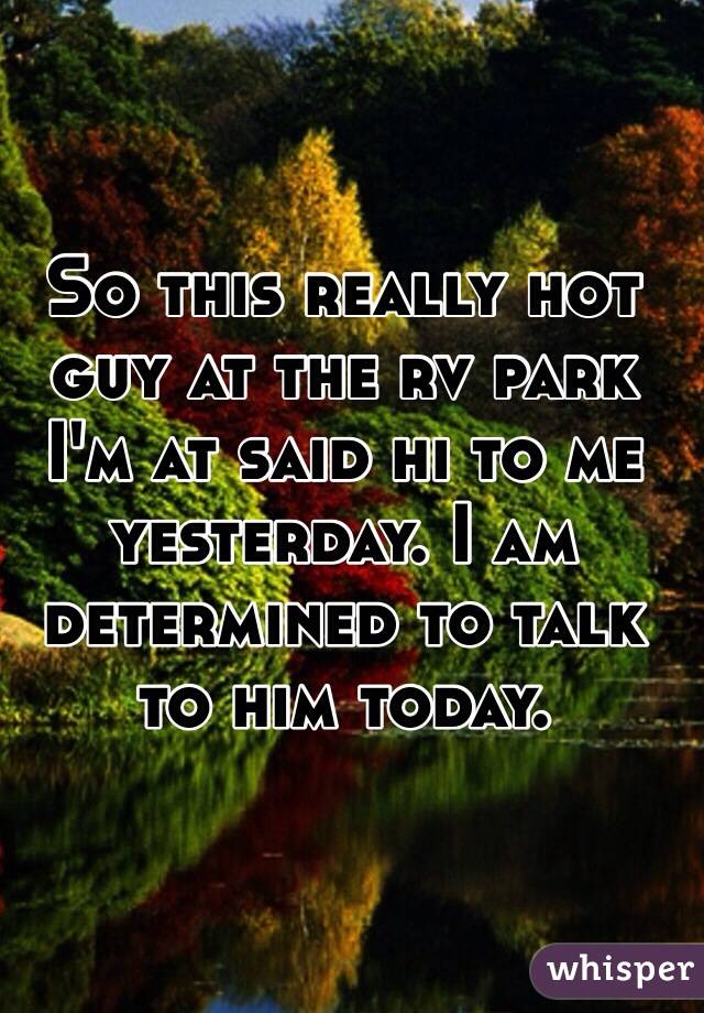 So this really hot guy at the rv park I'm at said hi to me yesterday. I am determined to talk to him today.