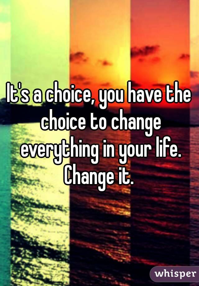 It's a choice, you have the choice to change everything in your life. Change it. 