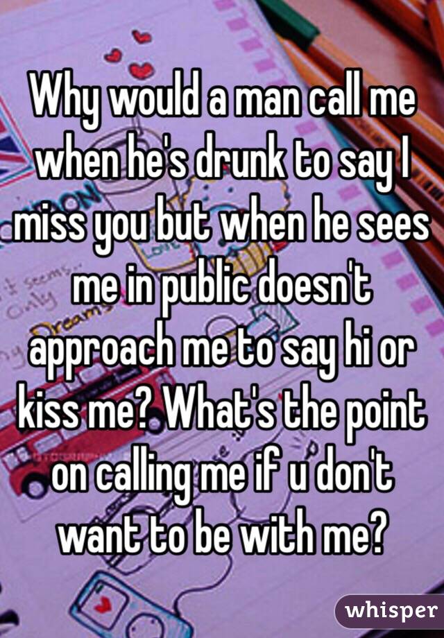 Why would a man call me when he's drunk to say I miss you but when he sees me in public doesn't approach me to say hi or kiss me? What's the point on calling me if u don't want to be with me?