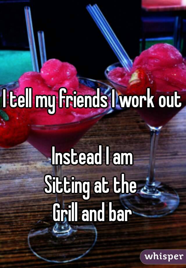 I tell my friends I work out 
Instead I am
Sitting at the 
Grill and bar