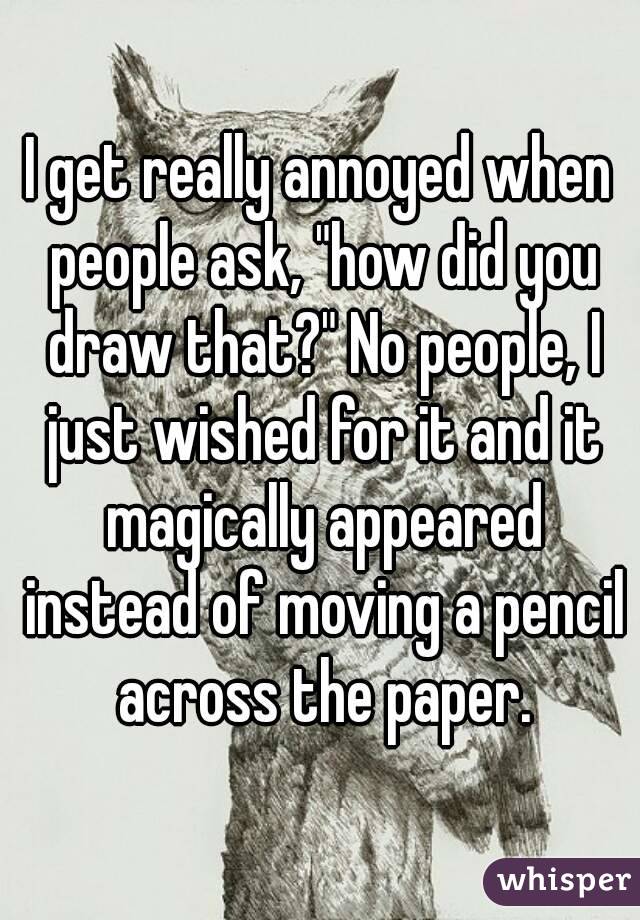 I get really annoyed when people ask, "how did you draw that?" No people, I just wished for it and it magically appeared instead of moving a pencil across the paper.