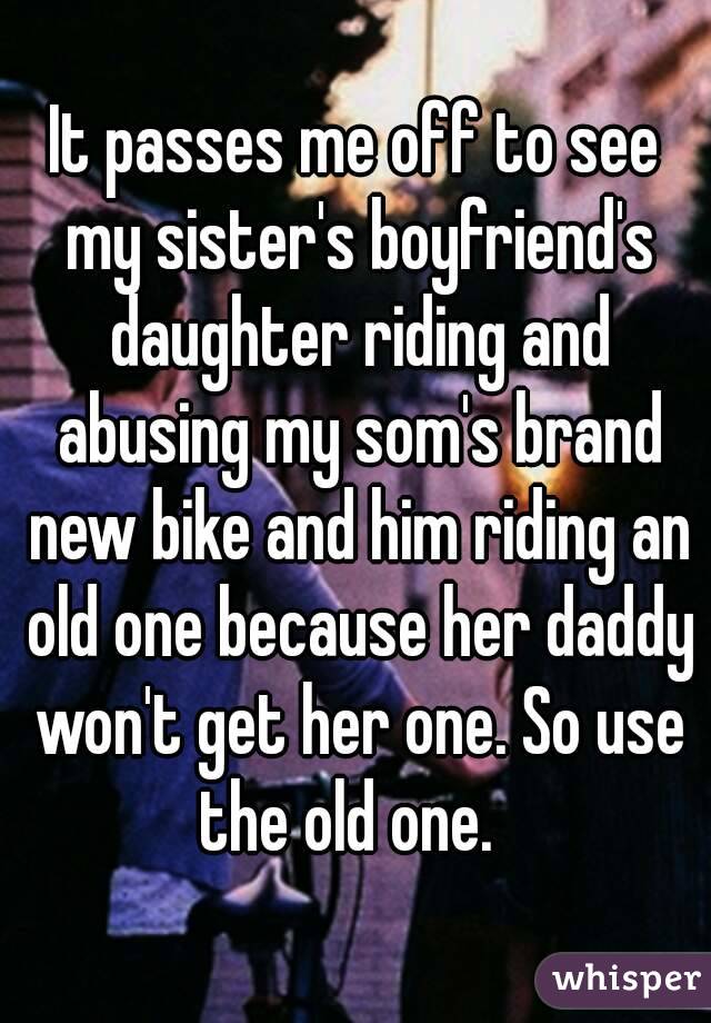 It passes me off to see my sister's boyfriend's daughter riding and abusing my som's brand new bike and him riding an old one because her daddy won't get her one. So use the old one.  