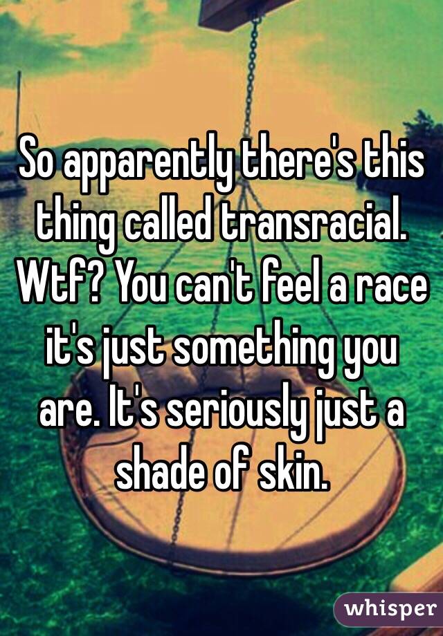 So apparently there's this thing called transracial. 
Wtf? You can't feel a race it's just something you are. It's seriously just a shade of skin. 