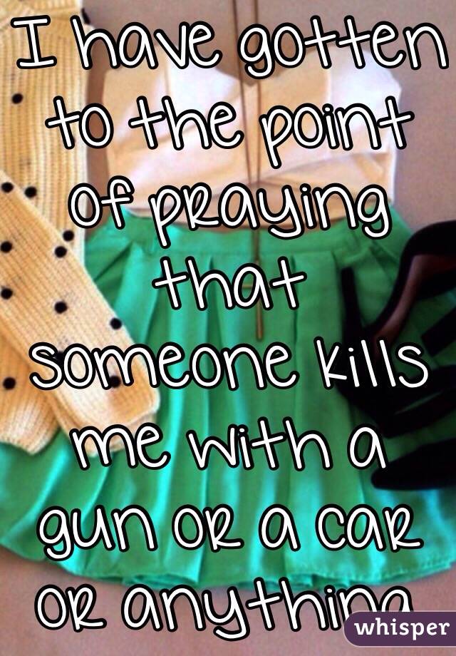 I have gotten to the point of praying that someone kills me with a gun or a car or anything. 