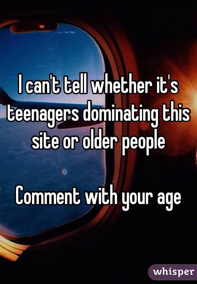 I can't tell whether it's teenagers dominating this site or older people

Comment with your age