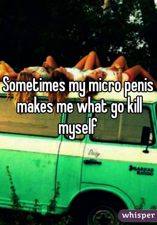 Sometimes my micro penis makes me what go kill myself 