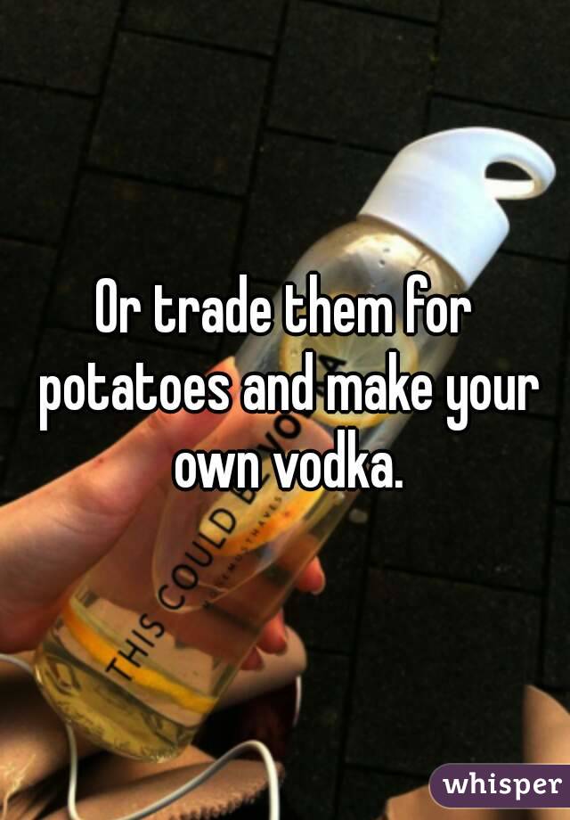 Or trade them for potatoes and make your own vodka.