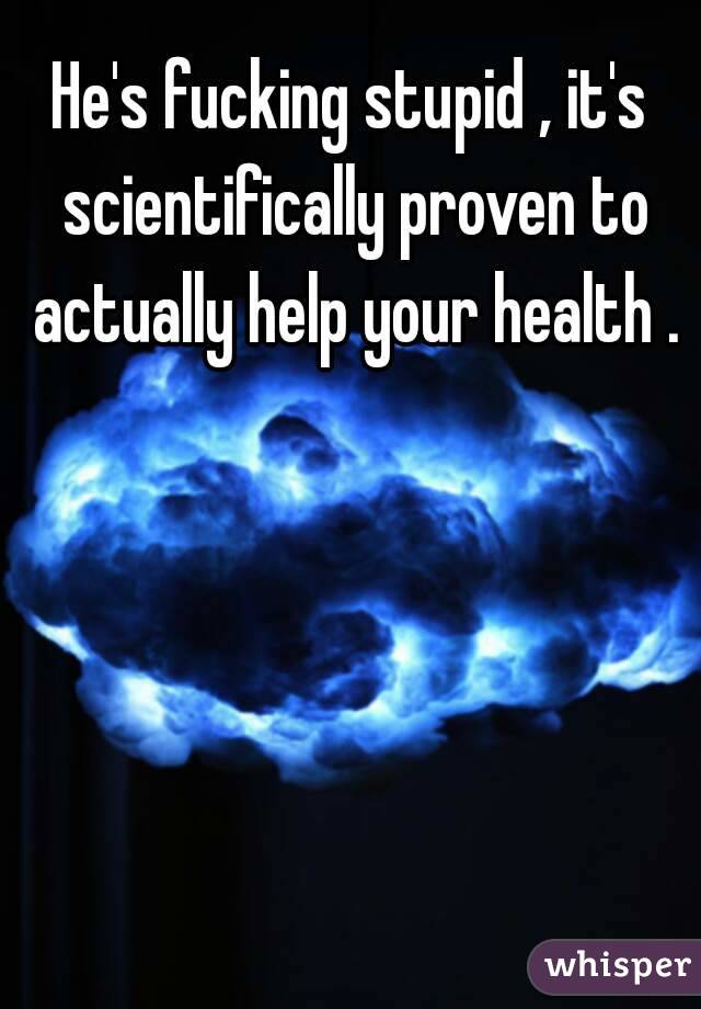 He's fucking stupid , it's scientifically proven to actually help your health .