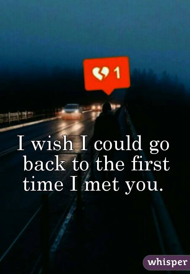 I wish I could go back to the first time I met you. 