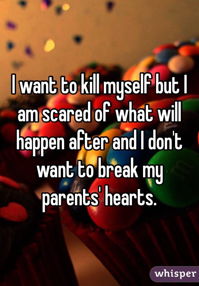 I want to kill myself but I am scared of what will happen after and I don't want to break my parents' hearts.