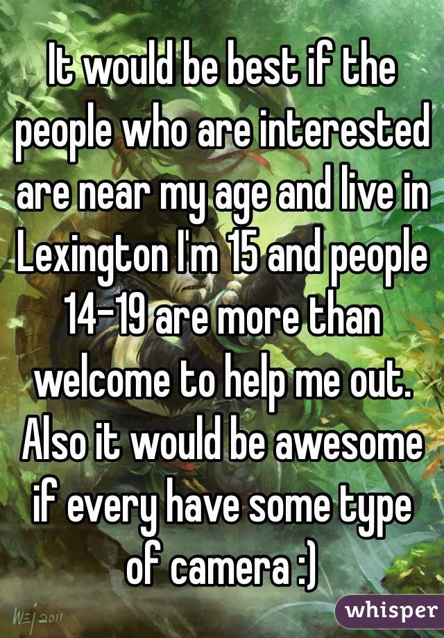 It would be best if the people who are interested are near my age and live in Lexington I'm 15 and people 14-19 are more than welcome to help me out. Also it would be awesome if every have some type of camera :)