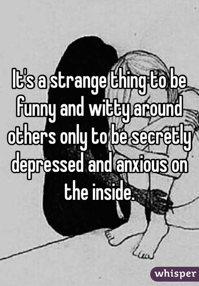 It's a strange thing to be funny and witty around others only to be secretly depressed and anxious on the inside.