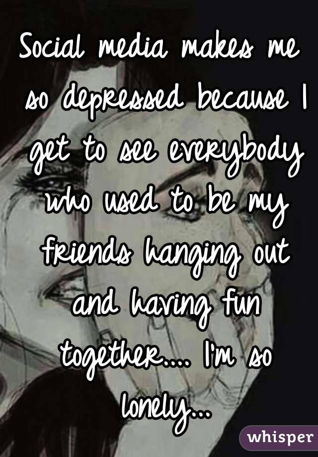 Social media makes me so depressed because I get to see everybody who used to be my friends hanging out and having fun together.... I'm so lonely...