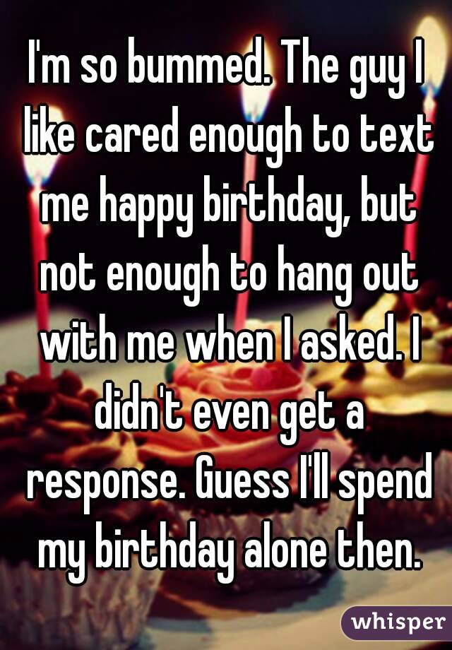 I'm so bummed. The guy I like cared enough to text me happy birthday, but not enough to hang out with me when I asked. I didn't even get a response. Guess I'll spend my birthday alone then.