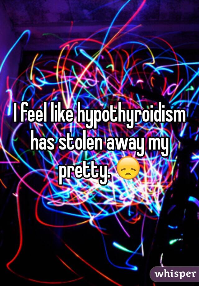 I feel like hypothyroidism has stolen away my pretty. 😞