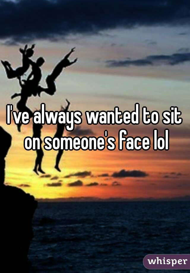 I've always wanted to sit on someone's face lol