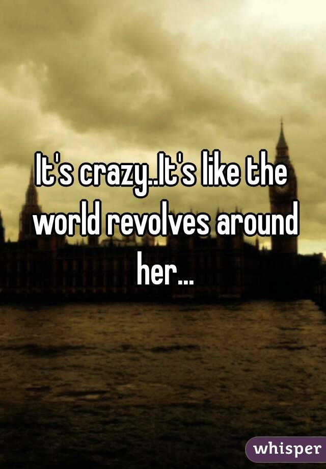 It's crazy..It's like the world revolves around her...