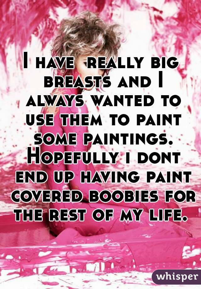 I have  really big breasts and I always wanted to use them to paint some paintings. Hopefully i dont end up having paint covered boobies for the rest of my life. 