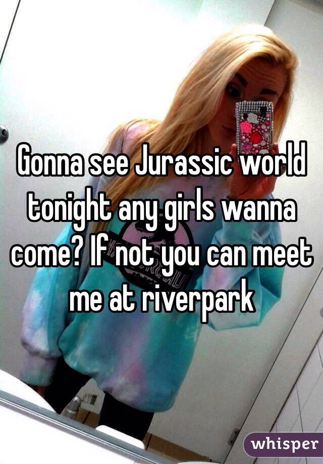 Gonna see Jurassic world tonight any girls wanna come? If not you can meet me at riverpark