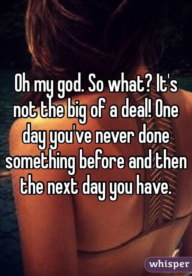 Oh my god. So what? It's not the big of a deal! One day you've never done something before and then the next day you have.