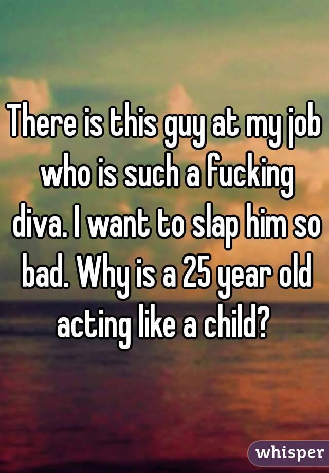 There is this guy at my job who is such a fucking diva. I want to slap him so bad. Why is a 25 year old acting like a child? 