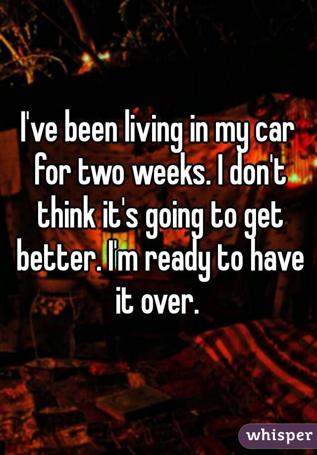 I've been living in my car for two weeks. I don't think it's going to get better. I'm ready to have it over. 