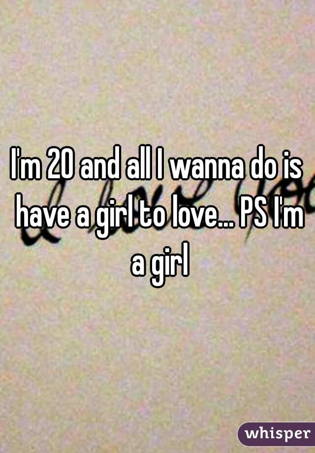 I'm 20 and all I wanna do is have a girl to love... PS I'm a girl