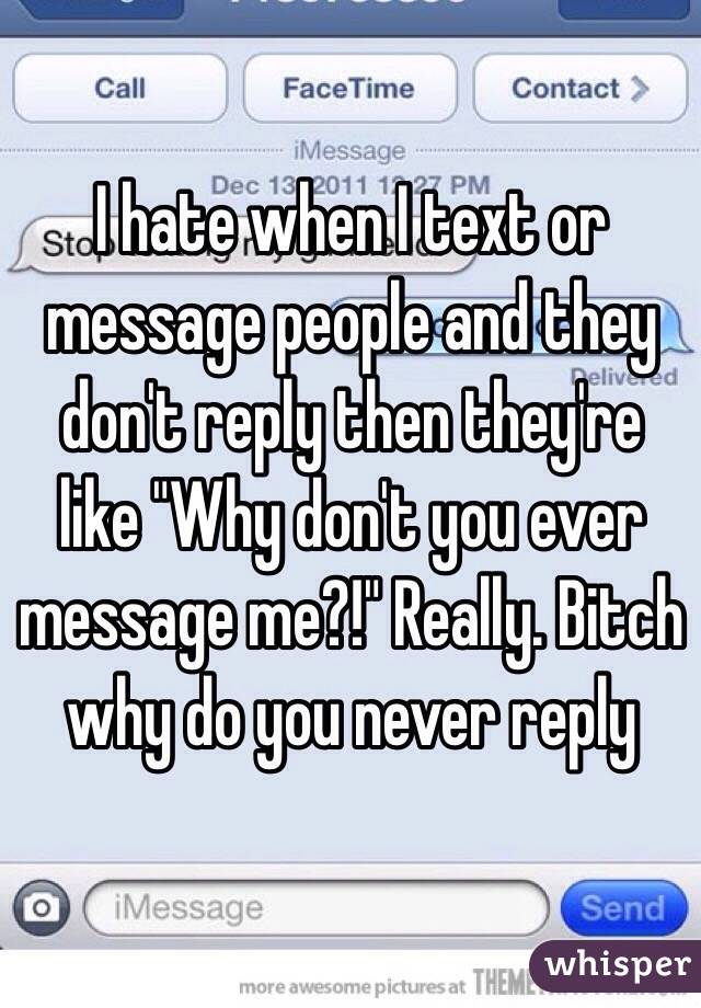 I hate when I text or message people and they don't reply then they're like "Why don't you ever message me?!" Really. Bitch why do you never reply 