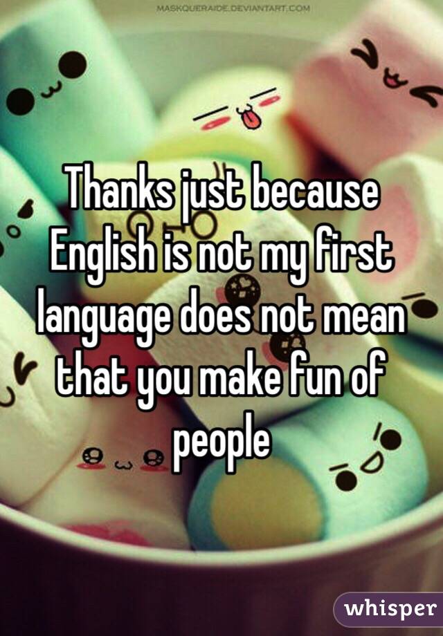 Thanks just because English is not my first language does not mean that you make fun of people 