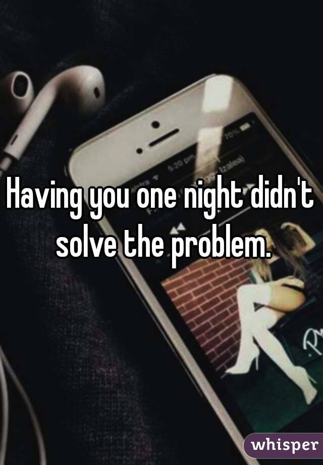 Having you one night didn't solve the problem.