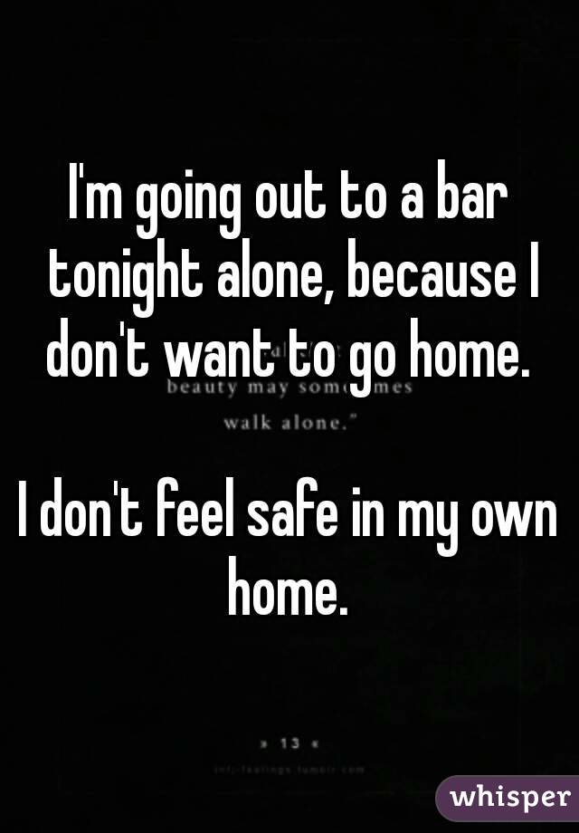 I'm going out to a bar tonight alone, because I don't want to go home. 

I don't feel safe in my own home. 