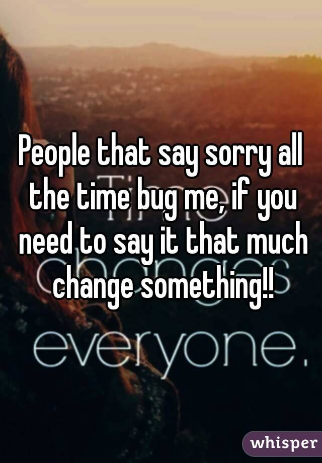 People that say sorry all the time bug me, if you need to say it that much change something!!