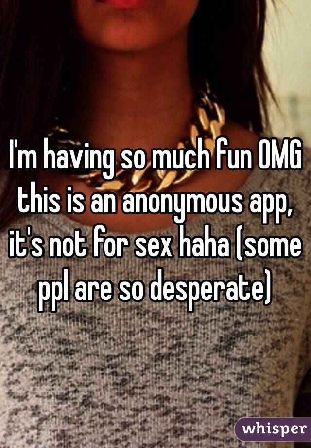 I'm having so much fun OMG this is an anonymous app, it's not for sex haha (some ppl are so desperate) 