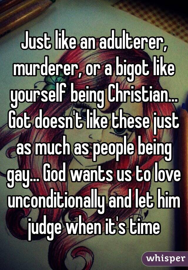 Just like an adulterer, murderer, or a bigot like yourself being Christian... Got doesn't like these just as much as people being gay... God wants us to love unconditionally and let him judge when it's time