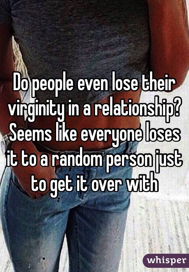 Do people even lose their virginity in a relationship? Seems like everyone loses it to a random person just to get it over with