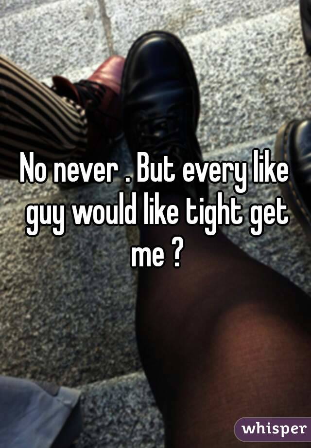 No never . But every like guy would like tight get me ?