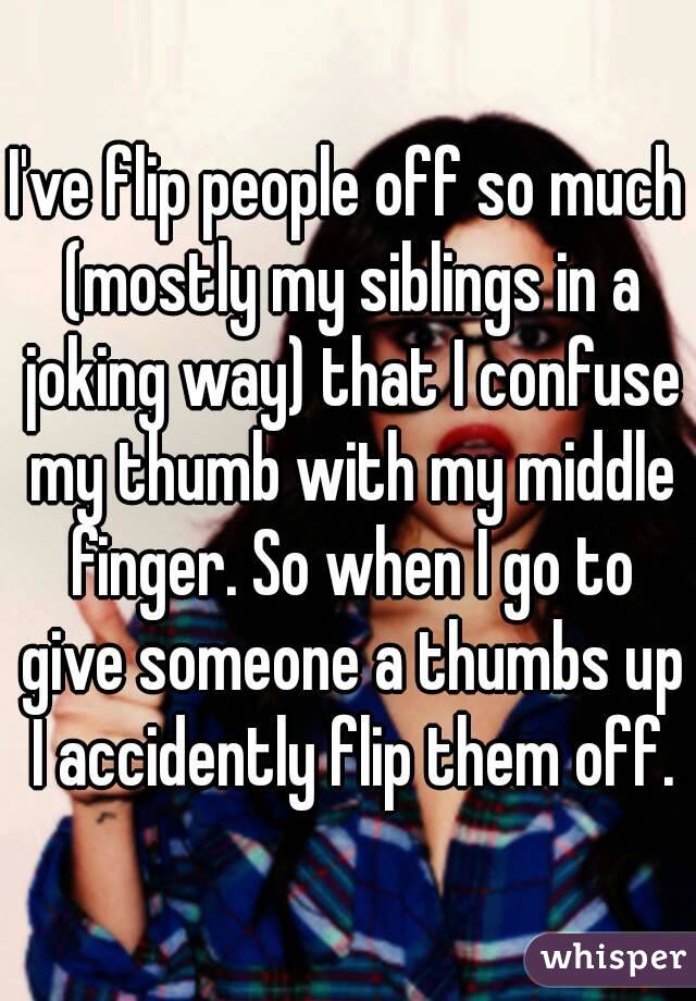 I've flip people off so much (mostly my siblings in a joking way) that I confuse my thumb with my middle finger. So when I go to give someone a thumbs up I accidently flip them off.